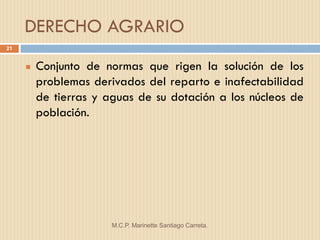 DERECHO AGRARIO
21


        Conjunto de normas que rigen la solución de los
         problemas derivados del reparto e inafectabilidad
         de tierras y aguas de su dotación a los núcleos de
         población.




                       M.C.P. Marinette Santiago Carreta.
 