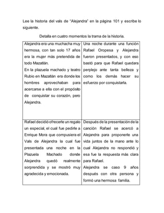 Lee la historia del vals de “Alejandra” en la página 101 y escribe lo
siguiente.
Detalla en cuatro momentos la trama de la historia.
Alejandra era una muchacha muy
hermosa, con tan solo 17 años
era la mujer más pretendida de
todo Mazatlán.
En la plazuela machado y teatro
Rubio en Mazatlán era donde los
hombres aprovechaban para
acercarse a ella con el propósito
de conquistar su corazón, pero
Alejandra.
Una noche durante una función
Rafael Oropesa y Alejandra
fueron presentados, y con eso
bastó para que Rafael quedara
perplejo ante tanta belleza y
como los demás hacer su
esfuerzo por conquistarla.
Rafael decidió ofrecerle un regalo
un especial, el cual fue pedirle a
Enrique Mora que compusiera el
Vals de Alejandra la cual fue
presentada una noche en la
Plazuela Machado donde
Alejandra quedó realmente
sorprendida y se mostró muy
agradecida y emocionada.
Después de la presentaciónde la
canción Rafael se acercó a
Alejandra para proponerle una
vida juntos de la mano ante lo
cual Alejandra no respondió y
esa fue la respuesta más clara
para Rafael.
Alejandra se caso 9 años
después con otra persona y
formó una hermosa familia.
 