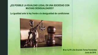 ¿ES POSIBLE LA IGUALDAD LEGAL EN UNA SOCIEDAD CON
MUCHAS DESIGUALDADES?
La igualdad ante la ley frente a la desigualdad de condiciones
M en CyTE Lilia Graciela Torres Fernández
Junio de 2018
 
