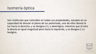 Isomería óptica
Son moléculas que coinciden en todas sus propiedades, excepto en su
capacidad de desviar el plano de luz polarizada, uno de ellos desvía la
luz hacia la derecha, y se designa (+), o dextrógiro, mientras que el otro
la desvía en igual magnitud pero hacia la izquierda, y se designa (-) o
levógiro.
 