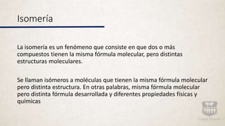 Isomería
La isomería es un fenómeno que consiste en que dos o más
compuestos tienen la misma fórmula molecular, pero distintas
estructuras moleculares.
Se llaman isómeros a moléculas que tienen la misma fórmula molecular
pero distinta estructura. En otras palabras, misma fórmula molecular
pero distinta fórmula desarrollada y diferentes propiedades físicas y
químicas
 