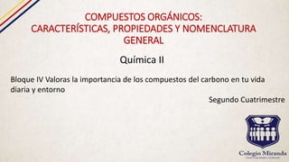 COMPUESTOS ORGÁNICOS:
CARACTERÍSTICAS, PROPIEDADES Y NOMENCLATURA
GENERAL
Química II
Bloque IV Valoras la importancia de los compuestos del carbono en tu vida
diaria y entorno
Segundo Cuatrimestre
 