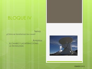 BLOQUE IV
Tema:
¿Cómo se transforman las cosas?
Ámbitos:
• EL CAMBIO Y LAS INTERACCIONES
• LA TECNOLOGÍA
FEBRERO 2012
 
