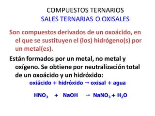 COMPUESTOS TERNARIOS
SALES TERNARIAS O OXISALES
Son compuestos derivados de un oxoácido, en
el que se sustituyen el (los) hidrógeno(s) por
un metal(es).
Están formados por un metal, no metal y
oxígeno. Se obtiene por neutralización total
de un oxoácido y un hidróxido:
oxiácido + hidróxido  oxisal + agua
HNO3 + NaOH  NaNO3 + H2O
 