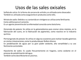 Usos de las sales oxisales
Sulfatode calcio: En la forma de cercana de anhidro,es utilizadacomo desecador.
También es utilizadacomo coagulanteen productoscomo tofu.
Nitratode sodio: Debido a su contenidoen nitrógeno se utilizacomo fertilizante.
Como aditivopara el cemento.
Es un agente preventivode la enfermedad conocida como botulismo.
Dicromato de potasio: Se utiliza en la galvanotécnica para cromar otros metales, en la
fabricación del cuero, en la fabricación de pigmentos, como reactivo en la industria
química.
Permanganato de potasio: Se utiliza en algunas ocasiones para realizar lavados gástricos
en ciertas intoxicaciones,como la producidapor fósforo blanco.
En potabilización de aguas por su gran poder oxidante, alta versatilidad y su uso
fácilmentecontrolable.
Hipoclorito de sodio: Es usado frecuentemente en hogares, como oxidante en el
proceso de potabilización delagua.
También como desinfectante en piscinas.
 