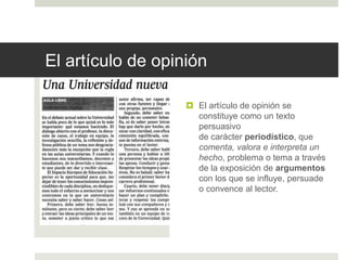 El artículo de opinión
 El artículo de opinión se
constituye como un texto
persuasivo
de carácter periodístico, que
comenta, valora e interpreta un
hecho, problema o tema a través
de la exposición de argumentos
con los que se influye, persuade
o convence al lector.
 