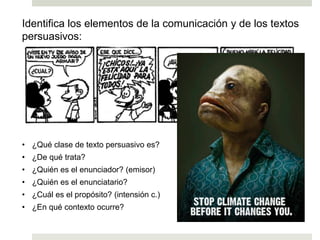 Identifica los elementos de la comunicación y de los textos
persuasivos:
• ¿Qué clase de texto persuasivo es?
• ¿De qué trata?
• ¿Quién es el enunciador? (emisor)
• ¿Quién es el enunciatario?
• ¿Cuál es el propósito? (intensión c.)
• ¿En qué contexto ocurre?
Ej. 1
Ej. 2
 