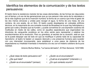 Identifica los elementos de la comunicación y de los textos
persuasivos:
El teatro tiene la resistencia medular de las cosas elementales, de las formas tan depuradas
por el tiempo y el uso de las generaciones que ya nos parecen más cerca de la naturaleza o
de la vida orgánica que de la invención humana: la forma de un cuenco que imita el gesto de
las dos manos cóncavas y unidas para recoger el agua, la forma de una mesa, de una
ventana, de una azada, de un libro. El teatro puede desplegarse en colosales artificios
técnicos, en la maquinaria de una comedia musical de Broadway en la que hay helicópteros y
gente que vuela y templos que se hunden, y puede convertirse en una expresión oceánica de
multitudes en medio de las calles, como en aquellos espectáculos que organizaban los
directores de vanguardia soviéticos en los años veinte para representar y celebrar los
acontecimientos de la revolución. Pero su grandeza, el secreto de su duración, está en que
se le puede despojar casi de todo sin que se modifique ni pierda nada de su capacidad de
hipnotismo: al teatro le bastan un espacio desnudo y una presencia humana para suceder
con una intensidad incomparable, para establecer a unos pasos de distancia de los
espectadores su irrealidad inventada e imantarlos a la vez con el misterio cotidiano de la pura
realidad.
Antonio Muñoz Molina. "La fuerza del teatro", El País Semanal, 12/2/1999.
• ¿Qué clase de texto persuasivo es?
• ¿De qué trata?
• ¿Quién es el enunciador? (emisor)
• ¿Quién es el enunciatario?
• ¿Cuál es el propósito? (intensión c.)
• ¿En qué contexto ocurre?
Ej. 3
 