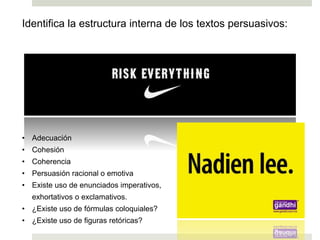Identifica la estructura interna de los textos persuasivos:
• Adecuación
• Cohesión
• Coherencia
• Persuasión racional o emotiva
• Existe uso de enunciados imperativos,
exhortativos o exclamativos.
• ¿Existe uso de fórmulas coloquiales?
• ¿Existe uso de figuras retóricas?
Ej. 6
Ej. 7
 