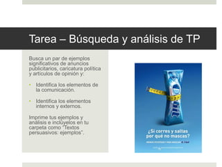 Tarea – Búsqueda y análisis de TP
Busca un par de ejemplos
significativos de anuncios
publicitarios, caricatura política
y artículos de opinión y:
• Identifica los elementos de
la comunicación.
• Identifica los elementos
internos y externos.
Imprime tus ejemplos y
análisis e inclúyelos en tu
carpeta como “Textos
persuasivos: ejemplos”.
 