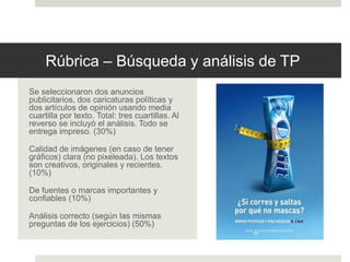 Rúbrica – Búsqueda y análisis de TP
Se seleccionaron dos anuncios
publicitarios, dos caricaturas políticas y
dos artículos de opinión usando media
cuartilla por texto. Total: tres cuartillas. Al
reverso se incluyó el análisis. Todo se
entrega impreso. (30%)
Calidad de imágenes (en caso de tener
gráficos) clara (no pixeleada). Los textos
son creativos, originales y recientes.
(10%)
De fuentes o marcas importantes y
confiables (10%)
Análisis correcto (según las mismas
preguntas de los ejercicios) (50%)
 