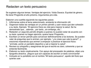 Se sugieren algunos temas: Ventajas del ejercicio. Visita Oaxaca. Equidad de género.
No tener Progrentis el año próximo. Argumentos pro-vida.
Elaboren una cuartilla siguiendo los siguientes pasos:
1. Infórmense sobre el tema seleccionado, anotando la información útil.
2. Organicen todas las ventajas en un primer párrafo y usen nexos que den cohesión
a su texto. Ejemplo: “El ejercicio físico es vital para mejorar la salud. Se ha
demostrado que... además…por tanto...sin embargo, etc.”.
3. Redacten un segundo párrafo dirigido a quienes no puedan estar de acuerdo con
su tesis: quienes no hagan ejercicio, quiera hacer Progrentis…
4. Escriban un tercer párrafo para convencer definitivamente a los lectores. Se pueden
valer de preguntas que lo animen, por ejemplo, “¿no crees que vale la pena?”, y
oraciones imperativas que animen a empezar a practicar el ejercicio físico:
“anímate, ponte un pantalón deportivo y sal a mejorar tu salud”.
5. Revisen su ortografía y asegúrense de que el escrito es claro, coherente y que se
entiende fácilmente.
6. Elaboren su texto creativamente. Con apoyo del procesador de palabras, elijan una
tipografía atractiva. ¡Seguro que son capaces de escribir un texto convincente!
7. Inclúyelo en tu portafolio con el nombre “Mi texto persuasivo”, aparte del título que
quieras usar.
Redacten un texto persuasivo
 