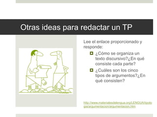 Otras ideas para redactar un TP
Lee el enlace proporcionado y
responde:
 ¿Cómo se organiza un
texto discursivo?¿En qué
consiste cada parte?
 ¿Cuáles son los cinco tipos
de argumentos?¿En qué
consisten?
Integra tus respuestas a mano o
computadora como “Otras ideas
respecto de los TP”.
http://www.materialesdelengua.org/LENGUA/tipolo
gia/argumentacion/argumentacion.htm
 