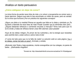 ¿Cómo adelgazar sin dejar de comer?
La única forma de perder esos kilos de más y no volver a recuperarlos es comer sano y
hacer ejercicio. Seguro que esto lo has escuchado un millón de veces, pero es verdad.
Es lo único que funciona ¡Pon en práctica los siguientes consejos!
¡Sigue una dieta a tu medida! Piensa en aquello que falla en tu dieta y cámbialo ya ¡Te
ayudará a liberarte de esos kilos de más! Puede suceder que te alimentes bien pero...
¿Sigues bebiendo refrescos o comiendo chuches a menudo? Toma nota para que no
se te olvide ¡3 latas de refresco tienen unas 400 calorías! ¡Qué pasada!
Huye de las dietas milagro ¡Te privan de los nutrientes y de la energía que necesitas
para sentirte bien y estar activa o activo todo el día!
¡Y come de todo para que no te falte de nada! La solución está en esta página: "Lo +
en dietas, comer de todo un poco". Anímate y visítala.
¡Muévete más! Sube y baja escaleras, monta coreografías con tus colegas, no pares de
bailar... ¡Disfrutarás mogollón!
Tomado de: http://obesidadinfantil.consumer.es/web/es/14-18/adelgazar/
Analiza un texto persuasivo
 