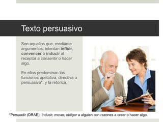 Texto persuasivo
Son aquellos que, mediante
argumentos, intentan influir,
convencer o inducir al
receptor a consentir o hacer
algo.
En ellos predominan las
funciones apelativa, directiva o
persuasiva*, y la retórica.
*Persuadir (DRAE): Inducir, mover, obligar a alguien con razones a creer o hacer algo.
 