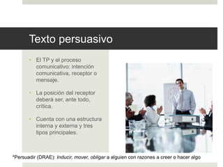 Texto persuasivo
• El TP y el proceso
comunicativo: intención
comunicativa, receptor o
mensaje.
• La posición del receptor
deberá ser, ante todo,
crítica.
• Cuenta con una estructura
interna y externa y tres
tipos principales.
*Persuadir (DRAE): Inducir, mover, obligar a alguien con razones a creer o hacer algo
 