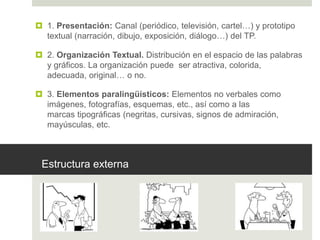 Estructura externa
 1. Presentación: Canal (periódico, televisión, cartel…) y prototipo
textual (narración, dibujo, exposición, diálogo…) del TP.
 2. Organización Textual. Distribución en el espacio de las palabras
y gráficos. La organización puede ser atractiva, colorida,
adecuada, original… o no.
 3. Elementos paralingüísticos: Elementos no verbales como
imágenes, fotografías, esquemas, etc., así como a las
marcas tipográficas (negritas, cursivas, signos de admiración,
mayúsculas, etc.
 