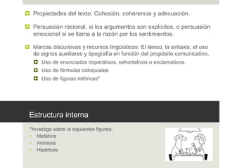 Estructura interna
*Investiga sobre la siguientes figuras:
• Metáfora
• Antítesis
• Hipérbole
 Propiedades del texto: Cohesión, coherencia y adecuación.
 Persuasión racional, si los argumentos son explícitos, o persuasión
emocional si se llama a la razón por los sentimientos.
 Marcas discursivas y recursos lingüísticos: El léxico, la sintaxis, el uso
de signos auxiliares y tipografía en función del propósito comunicativo.
 Uso de enunciados imperativos, exhortativos o exclamativos.
 Uso de fórmulas coloquiales
 Uso de figuras retóricas*
 