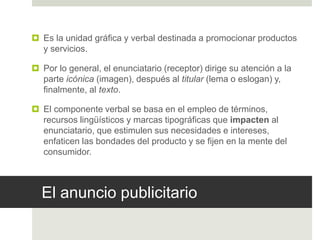 El anuncio publicitario
 Es la unidad gráfica y verbal destinada a promocionar productos
y servicios.
 Por lo general, el enunciatario (receptor) dirige su atención a la
parte icónica (imagen), después al titular (lema o eslogan) y,
finalmente, al texto.
 El componente verbal se basa en el empleo de términos,
recursos lingüísticos y marcas tipográficas que impacten al
enunciatario, que estimulen sus necesidades e intereses,
enfaticen las bondades del producto y se fijen en la mente del
consumidor.
 