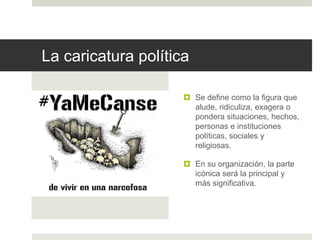 La caricatura política
 Se define como la figura que
alude, ridiculiza, exagera o
pondera situaciones, hechos,
personas e instituciones
políticas, sociales y
religiosas.
 En su organización, la parte
icónica será la principal y
más significativa.
 