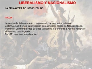 LIBERALISMO Y NACIONALISMO LA PRIMAVERA DE LOS PUEBLOS ITALIA La península italiana era un conglomerado de pequeños estados.  Victor Manuel III inicia la unificación agregando los reinos de Nápoles-Sicilia, Piamonte, Lombardía y los Estados Vaticanos. Se enfrenta a Austria-Hungría y al Vaticano para lograrlo. En 1871 concluye la unificación. 