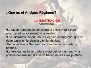 ¿Qué es el Antiguo Régimen?

                      LA ILUSTRACIÓN
                         Características:

•La razón humana se considera el único medio para
alcanzar el conocimiento y la verdad.
•Los ilustrados tienen una fe ciega en el progreso, que se
debe basar en la ciencia y en la técnica.
•Se considera la Naturaleza como fuente de verdad y
bondad.
•La felicidad es la verdadera meta del ser humano, y la
política debería ser el arte de hacer felices a los pueblos.
 