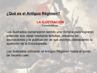 ¿Qué es el Antiguo Régimen?

                     LA ILUSTRACIÓN
                        Características:

Los Ilustrados comenzaron siendo una minoría pero lograron
extender sus ideas mediante tertulias, creación de
asociaciones y la publicación de sus escritos, destacando la
aparición de la Enciclopedia.

Los ilustrados criticarán el Antiguo Régimen hasta el punto
de hacerlo caer.
 
