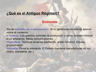 ¿Qué es el Antiguo Régimen?

                             Economía

•Es de subsistencia o autoconsumo. Al no generarse excedente apenas
existe el comercio.
•Comercio: Los gremios controlan la producción y venta. Impiden innovar
a los artesanos. Malas comunicaciones.
•Agricultura: Técnicas arcaicas (barbecho, arado romano). Escasa
productividad.
•Industria: Prima la artesanía. El Estado mantiene manufacturas de lujo
(vidrio, porcelana, etc.)
 