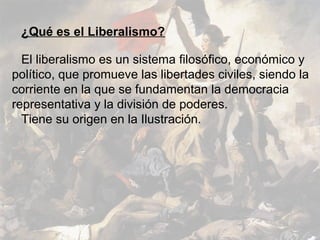 ¿Qué es el Liberalismo?

  El liberalismo es un sistema filosófico, económico y
político, que promueve las libertades civiles, siendo la
corriente en la que se fundamentan la democracia
representativa y la división de poderes.
  Tiene su origen en la Ilustración.
 