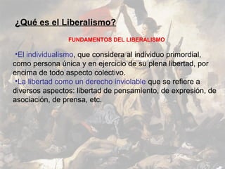 ¿Qué es el Liberalismo?
                FUNDAMENTOS DEL LIBERALISMO

 •El individualismo, que considera al individuo primordial,
como persona única y en ejercicio de su plena libertad, por
encima de todo aspecto colectivo.
 •La libertad como un derecho inviolable que se refiere a
diversos aspectos: libertad de pensamiento, de expresión, de
asociación, de prensa, etc.
 