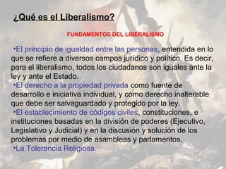 ¿Qué es el Liberalismo?
                 FUNDAMENTOS DEL LIBERALISMO

 •El principio de igualdad entre las personas, entendida en lo
que se refiere a diversos campos jurídico y político. Es decir,
para el liberalismo, todos los ciudadanos son iguales ante la
ley y ante el Estado.
 •El derecho a la propiedad privada como fuente de
desarrollo e iniciativa individual, y como derecho inalterable
que debe ser salvaguardado y protegido por la ley.
 •El establecimiento de códigos civiles, constituciones, e
instituciones basadas en la división de poderes (Ejecutivo,
Legislativo y Judicial) y en la discusión y solución de los
problemas por medio de asambleas y parlamentos.
 •La Tolerancia Religiosa.
 
