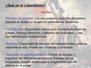 ¿Qué es el Liberalismo?
                           POLÍTICA

•División de poderes. Los tres poderes (ejecutivo-legislativo-
judicial) se dividen y recaen en instituciones diferentes.

•Constitución: Documento marco para el desarrollo legal del
Estado. Recoge derechos y deberes del ciudadano. Crea
una democracia constitucional.

•Sufragio: Capacidad de elección de representantes políticos
mediante el voto. Puede ser universal o censitario.

•Aparición de partidos políticos: Forma de agrupar y
organizar las diferentes tendencias liberales de los
burgueses. Surgen moderados y progresistas que se
alternarán el poder.
 