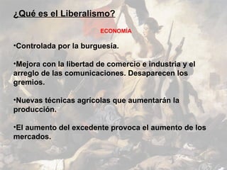 ¿Qué es el Liberalismo?
                        ECONOMÍA

•Controlada por la burguesía.

•Mejora con la libertad de comercio e industria y el
arreglo de las comunicaciones. Desaparecen los
gremios.

•Nuevas técnicas agrícolas que aumentarán la
producción.

•El aumento del excedente provoca el aumento de los
mercados.
 