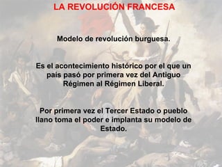 LA REVOLUCIÓN FRANCESA


     Modelo de revolución burguesa.


Es el acontecimiento histórico por el que un
   país pasó por primera vez del Antiguo
        Régimen al Régimen Liberal.


  Por primera vez el Tercer Estado o pueblo
llano toma el poder e implanta su modelo de
                   Estado.
 