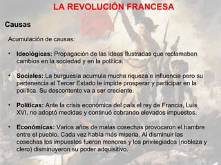 LA REVOLUCIÓN FRANCESA

Causas
Acumulación de causas:

• Ideológicas: Propagación de las ideas Ilustradas que reclamaban
  cambios en la sociedad y en la política.

• Sociales: La burguesía acumula mucha riqueza e influencia pero su
  pertenencia al Tercer Estado le impide prosperar y participar en la
  política. Su descontento va a ser creciente.

• Políticas: Ante la crisis económica del país el rey de Francia, Luis
  XVI, no adoptó medidas y continuó cobrando elevados impuestos.

• Económicas: Varios años de malas cosechas provocaron el hambre
  entre el pueblo. Cada vez había más miseria. Al disminuir las
  cosechas los impuestos fueron menores y los privilegiados (nobleza y
  clero) disminuyeron su poder adquisitivo.
 