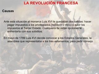 LA REVOLUCIÓN FRANCESA

Causas


Ante esta situación al monarca Luis XVI le quedaban dos salidas: hacer
  pagar impuestos a los privilegiados (nobleza y clero) o subir los
  impuestos al Tercer Estado. Cualquiera de estas opciones le
  enfrentaría con sus súbditos.

En mayo de 1789 Luis XVI decide convocar a los Estados Generales, la
  asamblea que representaba a los tres estamentos, para pedir consejo.
 