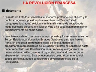 LA REVOLUCIÓN FRANCESA

El detonante
• Durante los Estados Generales, el monarca pretende que el clero y la
  nobleza paguen impuestos y los miembros del Tercer Estado
  (burgueses ilustrados) solicitan cambiar el sistema de votación, de
  modo que cada persona emitiera un voto y no cada estamento, como
  tradicionalmente se había hecho.

• La nobleza y el clero rechazan esta propuesta y los representantes del
  Tercer Estado abandonan los Estados Generales para reunirse en
  París, en una pista de frontón o juego de pelota, donde se
  proclamaron representantes de la Nación y juraron no separarse hasta
  haber redactado una Constitución para Francia que organizara un
  nuevo sistema político, económico y social, acabando con el poder
  absoluto del monarca. Este acto, conocido como el Juramento del
  Juego de Pelota, puede considerarse el verdadero inicio de la
  Revolución.
 