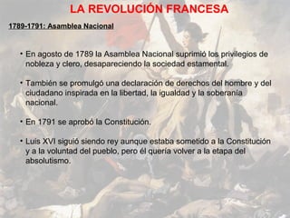 LA REVOLUCIÓN FRANCESA
1789-1791: Asamblea Nacional


   • En agosto de 1789 la Asamblea Nacional suprimió los privilegios de
     nobleza y clero, desapareciendo la sociedad estamental.

   • También se promulgó una declaración de derechos del hombre y del
     ciudadano inspirada en la libertad, la igualdad y la soberanía
     nacional.

   • En 1791 se aprobó la Constitución.

   • Luis XVI siguió siendo rey aunque estaba sometido a la Constitución
     y a la voluntad del pueblo, pero él quería volver a la etapa del
     absolutismo.
 
