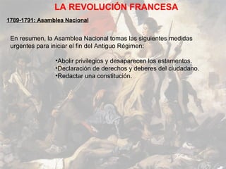 LA REVOLUCIÓN FRANCESA
1789-1791: Asamblea Nacional


 En resumen, la Asamblea Nacional tomas las siguientes medidas
 urgentes para iniciar el fin del Antiguo Régimen:

                •Abolir privilegios y desaparecen los estamentos.
                •Declaración de derechos y deberes del ciudadano.
                •Redactar una constitución.
 