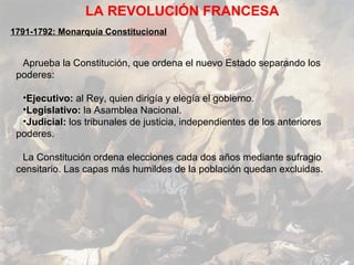 LA REVOLUCIÓN FRANCESA
1791-1792: Monarquía Constitucional


  Aprueba la Constitución, que ordena el nuevo Estado separando los
 poderes:

  •Ejecutivo: al Rey, quien dirigía y elegía el gobierno.
  •Legislativo: la Asamblea Nacional.
  •Judicial: los tribunales de justicia, independientes de los anteriores
 poderes.

  La Constitución ordena elecciones cada dos años mediante sufragio
 censitario. Las capas más humildes de la población quedan excluidas.
 
