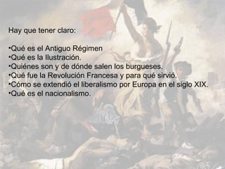 Hay que tener claro:

•Qué es el Antiguo Régimen
•Qué es la Ilustración.
•Quiénes son y de dónde salen los burgueses.
•Qué fue la Revolución Francesa y para qué sirvió.
•Cómo se extendió el liberalismo por Europa en el siglo XIX.
•Qué es el nacionalismo.
 