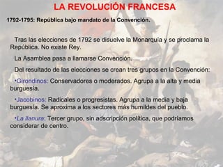 LA REVOLUCIÓN FRANCESA
1792-1795: República bajo mandato de la Convención.


  Tras las elecciones de 1792 se disuelve la Monarquía y se proclama la
 República. No existe Rey.
  La Asamblea pasa a llamarse Convención.
  Del resultado de las elecciones se crean tres grupos en la Convención:
  •Girondinos: Conservadores o moderados. Agrupa a la alta y media
 burguesía.
  •Jacobinos: Radicales o progresistas. Agrupa a la media y baja
 burguesía. Se aproxima a los sectores más humildes del pueblo.
  •La llanura: Tercer grupo, sin adscripción política, que podríamos
 considerar de centro.
 