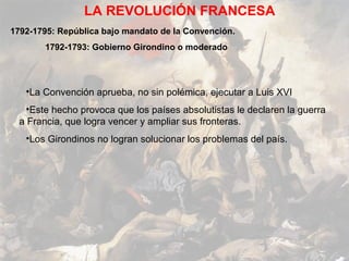LA REVOLUCIÓN FRANCESA
1792-1795: República bajo mandato de la Convención.
        1792-1793: Gobierno Girondino o moderado




   •La Convención aprueba, no sin polémica, ejecutar a Luis XVI
    •Este hecho provoca que los países absolutistas le declaren la guerra
  a Francia, que logra vencer y ampliar sus fronteras.
   •Los Girondinos no logran solucionar los problemas del país.
 