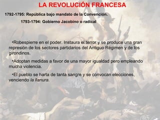 LA REVOLUCIÓN FRANCESA
1792-1795: República bajo mandato de la Convención.
        1793-1794: Gobierno Jacobino o radical




    •Robespierre en el poder. Instaura el terror y se produce una gran
  represión de los sectores partidarios del Antiguo Régimen y de los
  girondinos.
   •Adoptan medidas a favor de una mayor igualdad pero empleando
  mucha violencia.
   •El pueblo se harta de tanta sangre y se convocan elecciones,
  venciendo la llanura.
 