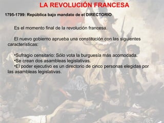 LA REVOLUCIÓN FRANCESA
1795-1799: República bajo mandato de el DIRECTORIO


    Es el momento final de la revolución francesa.

    El nuevo gobierno aprueba una constitución con las siguientes
 características:

    •Sufragio censitario: Sólo vota la burguesía más acomodada.
    •Se crean dos asambleas legislativas.
    •El poder ejecutivo es un directorio de cinco personas elegidas por
 las asambleas legislativas.
 