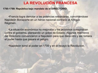 LA REVOLUCIÓN FRANCESA
1795-1799: República bajo mandato de el DIRECTORIO


   •Francia logra derrotar a las potencias extranjeras, convirtiéndose
 Napoleón Bonaparte en un héroe nacional contrario al Antiguo
 Régimen.

     •La situación económica no mejoraba y los jacobinos conspiraban
 contra el gobierno, planeando un golpe de Estado. Algunos miembros
 del Directorio convencieron a Napoleón para que diera otro y así tomara
 el poder hasta que pasara el peligro.

    •Napoleón tomó el poder en 1799 y en él recayó la Revolución.
 