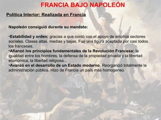 FRANCIA BAJO NAPOLEÓN
Política Interior: Realizada en Francia

 Napoleón consiguió durante su mandato:

 •Estabilidad y orden: gracias a que contó con el apoyo de amplios sectores
 sociales. Clases altas, medias y bajas. Fue una figura aceptada por casi todos
 los franceses.
 •Afianzó los principios fundamentales de la Revolución Francesa: la
 igualdad entre los hombres, la defensa de la propiedad privada y la libertad
 económica, la libertad religiosa...
 •Avanzó en el desarrollo de un Estado moderno. Reorganizó totalmente la
 administración pública. Hizo de Francia un país más homogéneo.
 