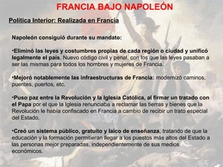 FRANCIA BAJO NAPOLEÓN
Política Interior: Realizada en Francia

 Napoleón consiguió durante su mandato:

 •Eliminó las leyes y costumbres propias de cada región o ciudad y unificó
 legalmente el país. Nuevo código civil y penal, con los que las leyes pasaban a
 ser las mismas para todos los hombres y mujeres de Francia.

 •Mejoró notablemente las infraestructuras de Francia: modernizó caminos,
 puentes, puertos, etc.

 •Puso paz entre la Revolución y la Iglesia Católica, al firmar un tratado con
 el Papa por el que la Iglesia renunciaba a reclamar las tierras y bienes que la
 Revolución le había confiscado en Francia a cambio de recibir un trato especial
 del Estado.

 •Creó un sistema público, gratuito y laico de enseñanza, tratando de que la
 educación y la formación permitieran llegar a los puestos más altos del Estado a
 las personas mejor preparadas, independientemente de sus medios
 económicos.
 