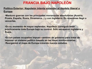 FRANCIA BAJO NAPOLEÓN
Política Exterior: Napoleón intenta extender el modelo liberal a
Europa
 •Mantuvo guerras con las principales monarquías absolutistas (Austria,
 Prusia, España, Rusia, Dinamarca...) y con Inglaterra. En ocasiones llegó a
 vencerlas.

 •En su momento de mayor esplendor, Napoleón consiguió tener
 prácticamente toda Europa bajo su control. Sólo escaparon Inglaterra y
 Rusia.

 •En los países ocupados impuso cambios de gobierno para tratar de
 imponer un sistema político basado en las ideas revolucionarias.
 •Reorganizó el mapa de Europa creando nuevos estados.
 