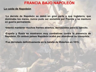 FRANCIA BAJO NAPOLEÓN
La caída de Napoleón

•La derrota de Napoleón se debió en gran parte a que Inglaterra, que
dominaba los mares, nunca pudo ser sometida por Francia y se mantuvo
en guerra permanente.

•Intentó mantener muchos frentes abiertos, demasiados para su ejército.

•España y Rusia se mostraron muy combativas contra la presencia de
Napoleón. En ambos países Napoleón acabó por abandonar su conquista.

•Fue derrotado definitivamente en la batalla de Waterloo en 1815.
 